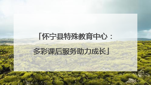 怀宁县特殊教育中心：多彩课后服务助力成长
