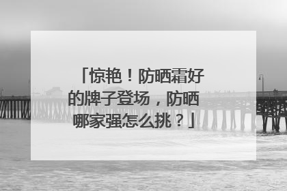 惊艳！防晒霜好的牌子登场，防晒哪家强怎么挑？
