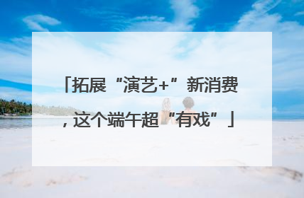 拓展“演艺+”新消费，这个端午超“有戏”