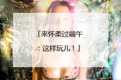 来怀柔过端午：这样玩儿！