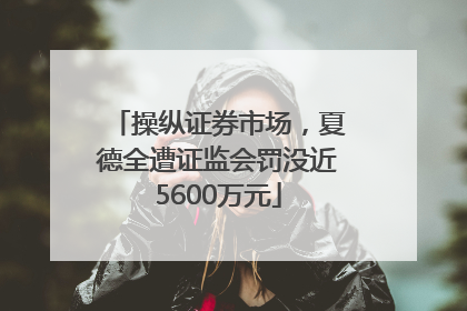 操纵证券市场，夏德全遭证监会罚没近5600万元