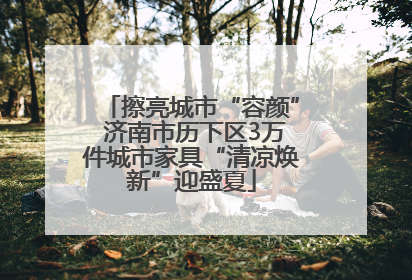 擦亮城市“容颜” 济南市历下区3万件城市家具“清凉焕新”迎盛夏
