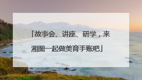 故事会、讲座、研学，来湘图一起做美育手账吧