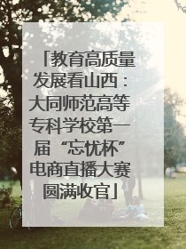 教育高质量发展看山西：大同师范高等专科学校第一届“忘忧杯”电商直播大赛圆满收官