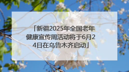 新疆2025年全国老年健康宣传周活动将于6月24日在乌鲁木齐启动