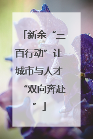 新余“三百行动”让城市与人才“双向奔赴”