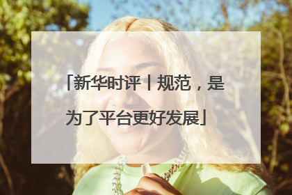 新华时评丨规范，是为了平台更好发展