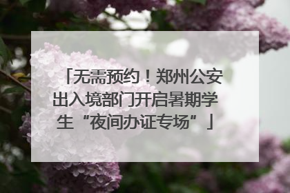 无需预约！郑州公安出入境部门开启暑期学生“夜间办证专场”