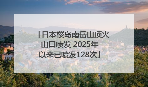 日本樱岛南岳山顶火山口喷发 2025年以来已喷发128次