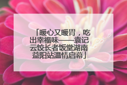 暖心又暖胃，吃出幸福味——袁记云饺长者饭堂湖南益阳站温情启幕