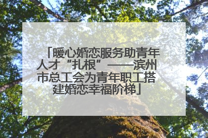 暖心婚恋服务助青年人才“扎根”——滨州市总工会为青年职工搭建婚恋幸福阶梯