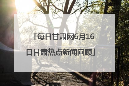 每日甘肃网6月16日甘肃热点新闻回顾