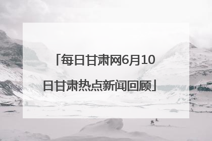 每日甘肃网6月10日甘肃热点新闻回顾