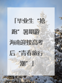 毕业生“抢跑”暑期游 海南迎接高考后“青春旅行潮”