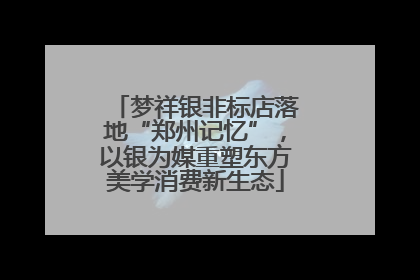 梦祥银非标店落地“郑州记忆”，以银为媒重塑东方美学消费新生态