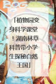植物园变身科学课堂！湖南林草科普带小学生探秘自然王国