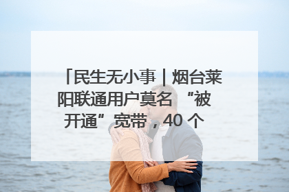 民生无小事｜烟台莱阳联通用户莫名 “被开通”宽带，40 个月扣费无人知