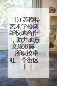 江苏模特艺术学校创新校地合作，助力地方文旅发展 一所职校带旺一个街区