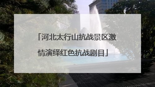 河北太行山抗战景区激情演绎红色抗战剧目