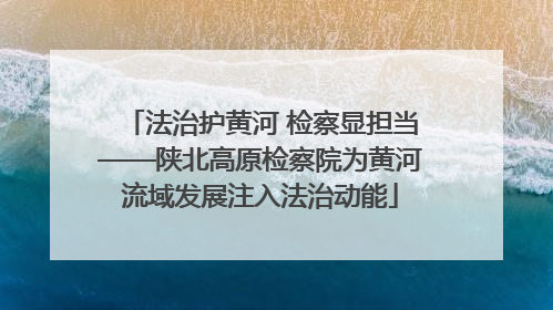 法治护黄河 检察显担当——陕北高原检察院为黄河流域发展注入法治动能