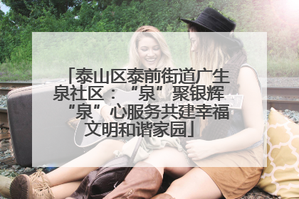 泰山区泰前街道广生泉社区：“泉”聚银辉“泉”心服务共建幸福文明和谐家园