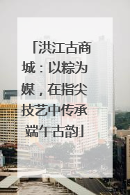 洪江古商城：以粽为媒，在指尖技艺中传承端午古韵