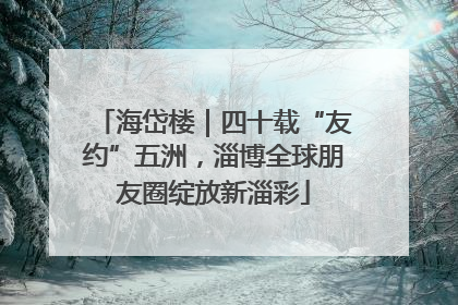 海岱楼｜四十载“友约”五洲，淄博全球朋友圈绽放新淄彩