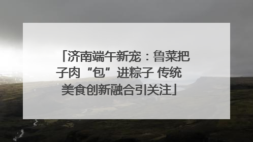 济南端午新宠：鲁菜把子肉“包”进粽子 传统美食创新融合引关注