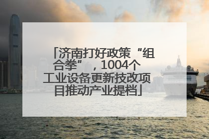 济南打好政策“组合拳”，1004个工业设备更新技改项目推动产业提档