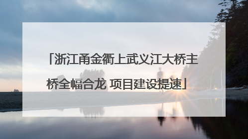 浙江甬金衢上武义江大桥主桥全幅合龙 项目建设提速