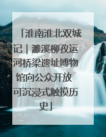 淮南淮北双城记｜濉溪柳孜运河桥梁遗址博物馆向公众开放 可沉浸式触摸历史