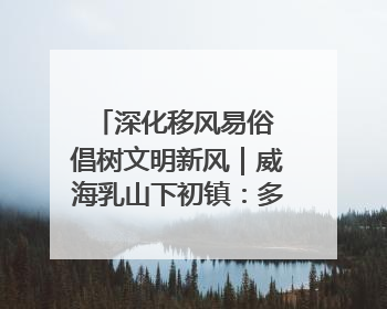 深化移风易俗 倡树文明新风｜威海乳山下初镇：多形式推进移风易俗 共筑文明和谐新风尚