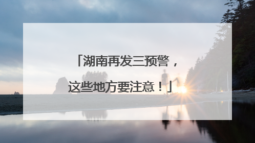 湖南再发三预警，这些地方要注意！