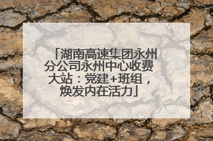 湖南高速集团永州分公司永州中心收费大站：党建+班组，焕发内在活力