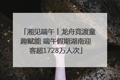 湘见端午丨龙舟竞渡童趣赋能 端午假期湖南迎客超1728万人次