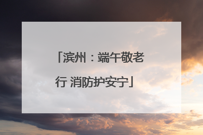 滨州：端午敬老行 消防护安宁