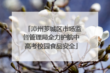 漳州芗城区市场监督管理局全力护航中高考校园食品安全