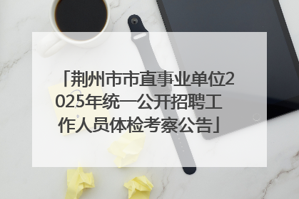 荆州市市直事业单位2025年统一公开招聘工作人员体检考察公告