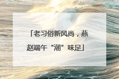 老习俗新风尚，燕赵端午“潮”味足