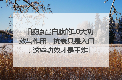 胶原蛋白肽的10大功效与作用，抗衰只是入门，这些功效才是王炸