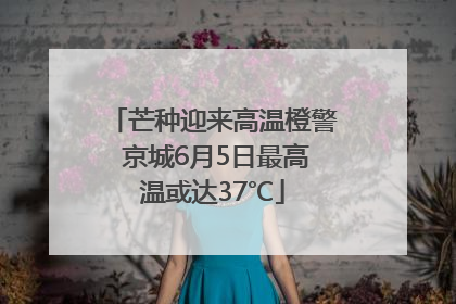 芒种迎来高温橙警 京城6月5日最高温或达37℃