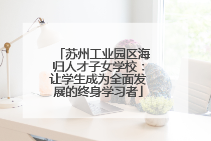 苏州工业园区海归人才子女学校：让学生成为全面发展的终身学习者