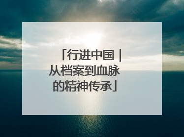 行进中国｜从档案到血脉的精神传承