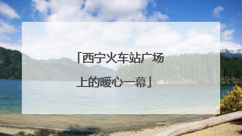 西宁火车站广场上的暖心一幕