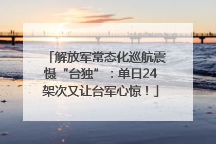 解放军常态化巡航震慑“台独”：单日24架次又让台军心惊！