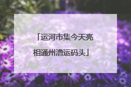 运河市集今天亮相通州漕运码头
