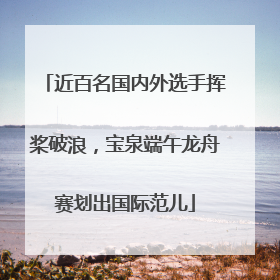 近百名国内外选手挥桨破浪，宝泉端午龙舟赛划出国际范儿