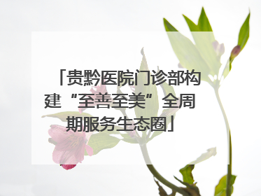 贵黔医院门诊部构建“至善至美”全周期服务生态圈