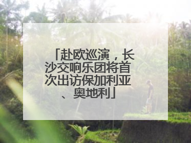 赴欧巡演，长沙交响乐团将首次出访保加利亚、奥地利