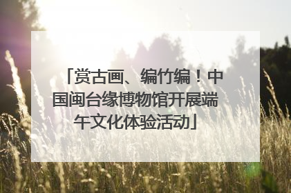 赏古画、编竹编！中国闽台缘博物馆开展端午文化体验活动